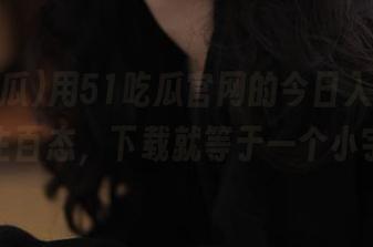 用51吃瓜官网的今日入口，体验人生百态，下载就等于一个小宇宙！