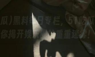 黑料每日专栏，51吃瓜官网带你揭开娱乐圈的重重迷雾！
