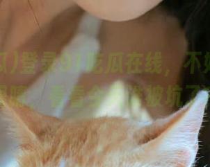 登录91吃瓜在线，不如先抹把眼睛，看看今天谁被坑了？