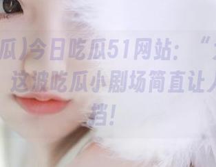 今日吃瓜51网站：“大瓜”的真面目，这波吃瓜小剧场简直让人无法抵挡！