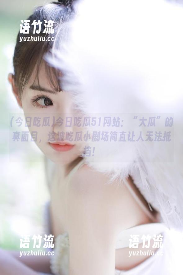 今日吃瓜 今日吃瓜51网站:“大瓜”的真面目,这波吃瓜小剧场简直让人无法抵挡!