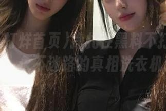 挣扎在黑料不打烊首页tt，永不迷路的真相洗衣机！